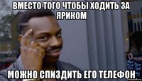 вместо того чтобы ходить за яриком можно спиздить его телефон