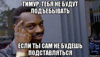 тимур, тебя не будут подъебывать если ты сам не будешь подставляться