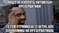 якщо не куплять китайські презервативи то теж отримаєш 12 штук, але зекономиш на презервативах