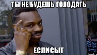 ты не будешь голодать если сыт