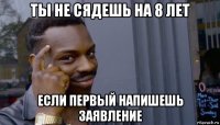 ты не сядешь на 8 лет если первый напишешь заявление