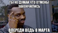 ты не думай что отмены закончились впереди ведь 8 марта