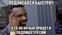 подписался быстро!! а то он ночью придет и подпишется сам