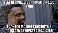 тебе не придёться писать код с нуля если его можно спиздить и поджать авторство под себя