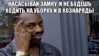 насасывай замку, и не будешь ходить на уборку и в хознаряды 