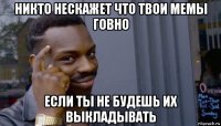 никто нескажет что твои мемы говно если ты не будешь их выкладывать