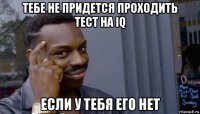 тебе не придется проходить тест на iq если у тебя его нет