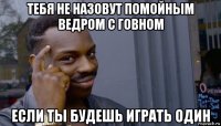 тебя не назовут помойным ведром с говном если ты будешь играть один