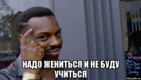  надо жениться и не буду учиться