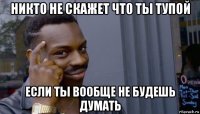 никто не скажет что ты тупой если ты вообще не будешь думать