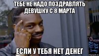 тебе не надо поздравлять девушку с 8 марта если у тебя нет денег