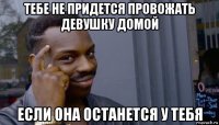 тебе не придется провожать девушку домой если она останется у тебя