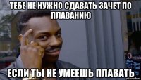 тебе не нужно сдавать зачет по плаванию если ты не умеешь плавать