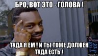 бро, вот это - голова ! туда я ем ! и ты тоже должен туда есть !