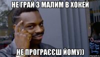 не грай з малим в хокей не програєєш йому))