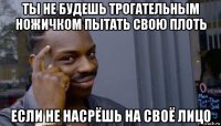 ты не будешь трогательным ножичком пытать свою плоть если не насрёшь на своё лицо