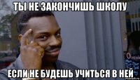 ты не закончишь школу если не будешь учиться в ней