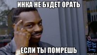 инка не будет орать если ты помрешь