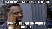 тебе не надо будет учить уроки если ты не будешь ходит в школу