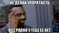 не делаи упоратасть все равно у тебе ее нет