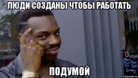 люди созданы чтобы работать подумой