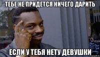 тебе не придется ничего дарить если у тебя нету девушки