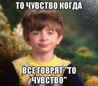 то чувство когда все говрят "то чувство"