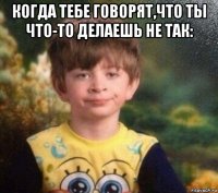 когда тебе говорят,что ты что-то делаешь не так: 