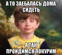 а то заебалась дома сидеть а так пройдимся,покурим