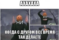 ахахаха когда с другом все время так делаете