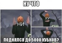 ну что поднялся до 5000 кубков?