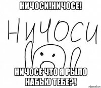 ничоси!ничосе! ничосе что я рыло набью тебе?!