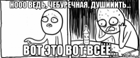 нооо ведь, чебуречная, душииить... вот это вот всёё...