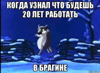 когда узнал что будешь 20 лет работать в брагине