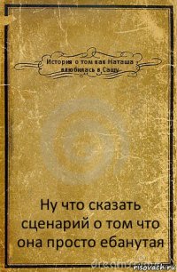 История о том как Наташа влюбилась в Сашу Ну что сказать сценарий о том что она просто ебанутая