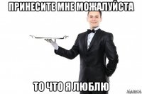 принесите мне можалуйста то что я люблю