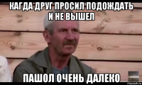 кагда друг просил подождать и не вышел пашол очень далеко