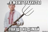 ...я можу трахнуты так що не думай