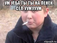 ум уёба ты ты на пенёк сел уумууум 