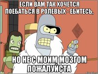 если вам так хочется поебаться в ролевых - ебитесь, но не с моим мозгом пожалуйста