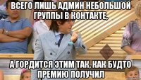 всего лишь админ небольшой группы в контакте, а гордится этим так, как будто премию получил