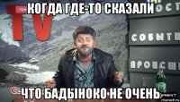 когда где-то сказали что бадыноко не очень