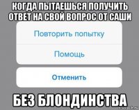 когда пытаешься получить ответ на свой вопрос от саши без блондинства