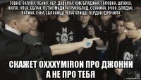 говно, залупа, пенис, хер, давалка, хуй, блядина, головка, шлюха, жопа, член, еблан, петух, мудила, рукоблуд, ссанина, очко, блядун, вагина, сука, ебланище, влагалище, пердун, дрочила скажет oxxxymiron про джонни а не про тебя