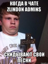 когда в чате zlindon admins скидывают свои песни