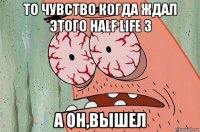 то чувство когда ждал этого half life 3 а он,вышел