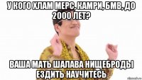 у кого хлам мерс, камри, бмв, до 2000 лет? ваша мать шалава нищеброды ездить научитесь