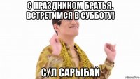 с праздником братья, встретимся в субботу! с/л сарыбай