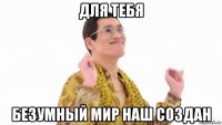 для тебя безумный мир наш создан