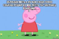 ублюдак,мать,а-ну иди сюда,говно собачье,решил ко мне лесть ты-засранец вонючий... 